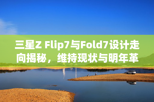 三星Z Flip7与Fold7设计走向揭秘，维持现状与明年革新的展望