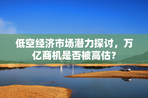 低空经济市场潜力探讨，万亿商机是否被高估？