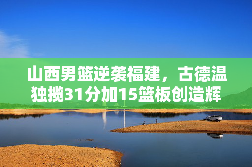 山西男篮逆袭福建，古德温独揽31分加15篮板创造辉煌胜利！