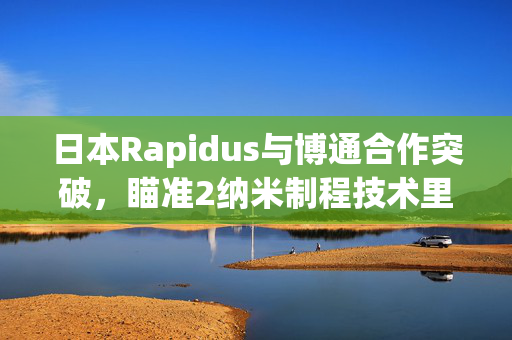 日本Rapidus与博通合作突破，瞄准2纳米制程技术里程碑成果揭晓在即