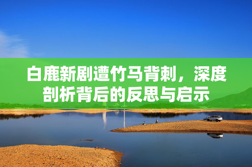 白鹿新剧遭竹马背刺，深度剖析背后的反思与启示