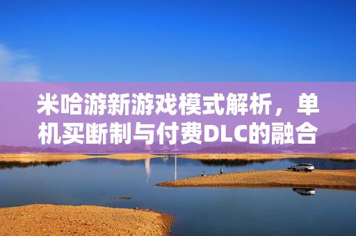 米哈游新游戏模式解析，单机买断制与付费DLC的融合之道