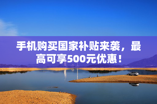 手机购买国家补贴来袭，最高可享500元优惠！