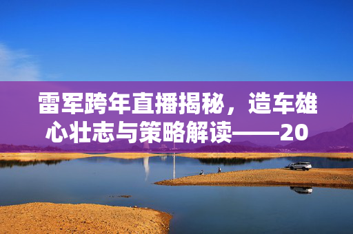 雷军跨年直播揭秘，造车雄心壮志与策略解读——2025年交付30万辆车的目标展望