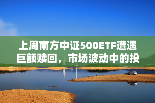 上周南方中证500ETF遭遇巨额赎回，市场波动中的投资者应对策略挑战