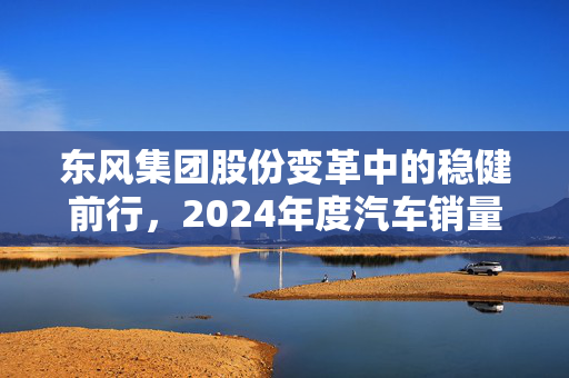 东风集团股份变革中的稳健前行，2024年度汽车销量达189.59万辆的深入洞察与解析