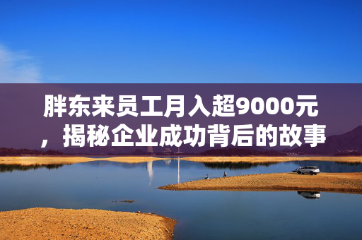 胖东来员工月入超9000元，揭秘企业成功背后的故事