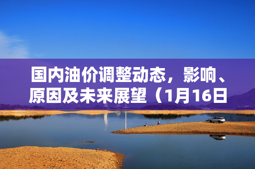 国内油价调整动态，影响、原因及未来展望（1月16日更新）