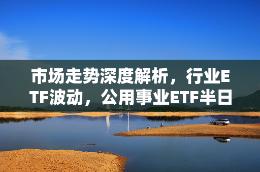 市场走势深度解析，行业ETF波动，公用事业ETF半日涨近1%，投资情绪再度走低。