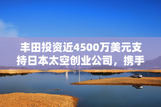 丰田投资近4500万美元支持日本太空创业公司，携手开启太空领域新纪元