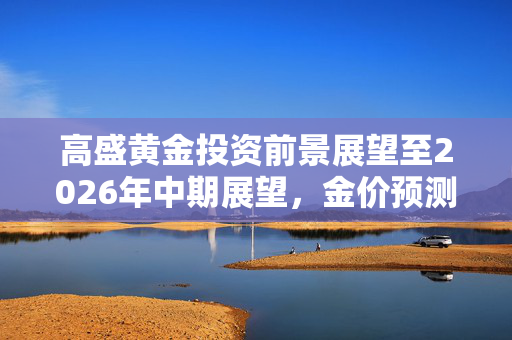 高盛黄金投资前景展望至2026年中期展望，金价预测推迟揭示未来投资机遇