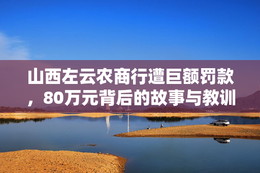 山西左云农商行遭巨额罚款，80万元背后的故事与教训