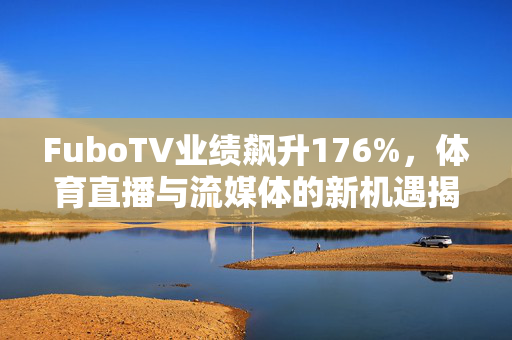 FuboTV业绩飙升176%，体育直播与流媒体的新机遇揭秘