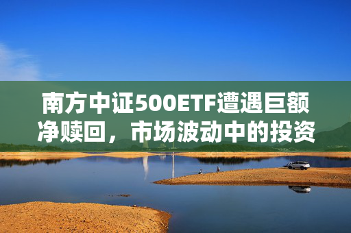 南方中证500ETF遭遇巨额净赎回，市场波动中的投资者策略调整挑战