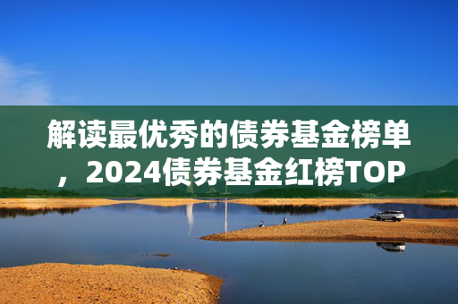 解读最优秀的债券基金榜单，2024债券基金红榜TOP 20