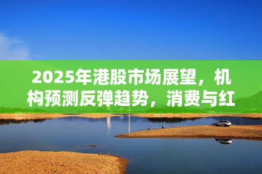 2025年港股市场展望，机构预测反弹趋势，消费与红利股受热捧