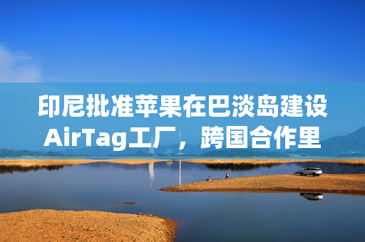 印尼批准苹果在巴淡岛建设AirTag工厂，跨国合作里程碑事件