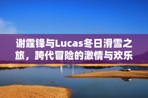 谢霆锋与Lucas冬日滑雪之旅，跨代冒险的激情与欢乐