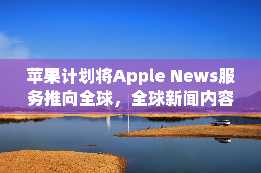 苹果计划将Apple News服务推向全球，全球新闻内容新篇章开启