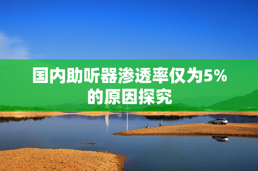 国内助听器渗透率仅为5%的原因探究