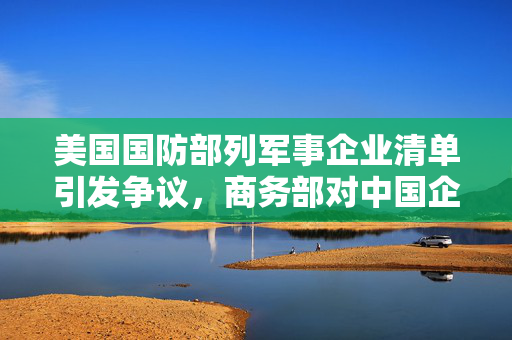 美国国防部列军事企业清单引发争议，商务部对中国企业强烈不满与坚决反对