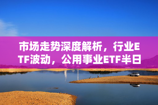 市场走势深度解析，行业ETF波动，公用事业ETF半日涨近1%，投资情绪再度走低。