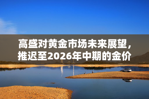 高盛对黄金市场未来展望，推迟至2026年中期的金价预测分析