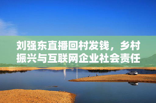 刘强东直播回村发钱，乡村振兴与互联网企业社会责任行动重磅来袭！