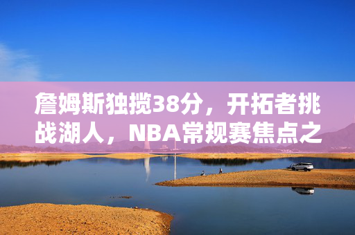 詹姆斯独揽38分，开拓者挑战湖人，NBA常规赛焦点之战回顾