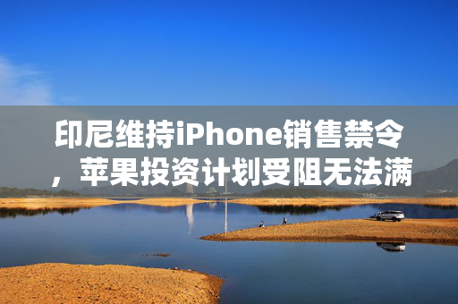 印尼维持iPhone销售禁令，苹果投资计划受阻无法满足监管要求