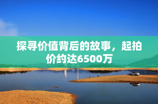 探寻价值背后的故事，起拍价约达6500万