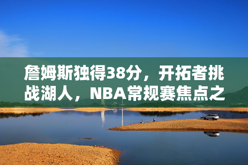 詹姆斯独得38分，开拓者挑战湖人，NBA常规赛焦点之战回顾