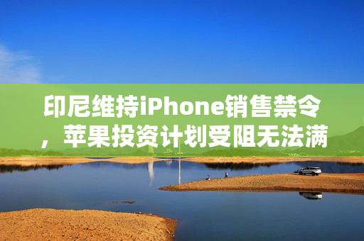 印尼维持iPhone销售禁令，苹果投资计划受阻无法满足监管要求