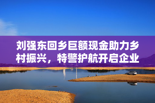 刘强东回乡巨额现金助力乡村振兴，特警护航开启企业家责任新篇章