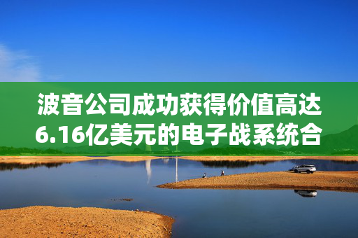 波音公司成功获得价值高达6.16亿美元的电子战系统合同，美国国防部青睐之选。