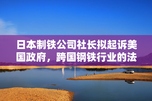 日本制铁公司社长拟起诉美国政府，跨国钢铁行业的法律与贸易纷争揭秘