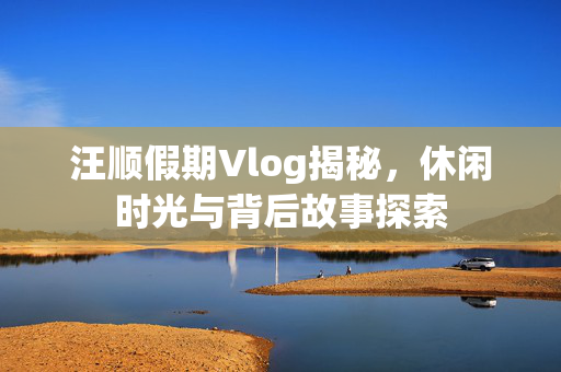 汪顺假期Vlog揭秘，休闲时光与背后故事探索