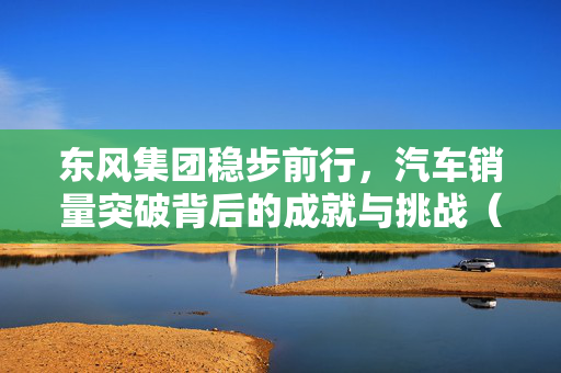 东风集团稳步前行，汽车销量突破背后的成就与挑战（2024年度回顾）