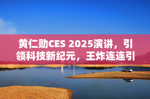 黄仁勋CES 2025演讲，引领科技新纪元，王炸连连引爆行业风向标