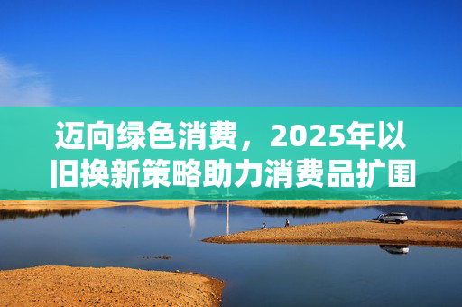 迈向绿色消费，2025年以旧换新策略助力消费品扩围支持