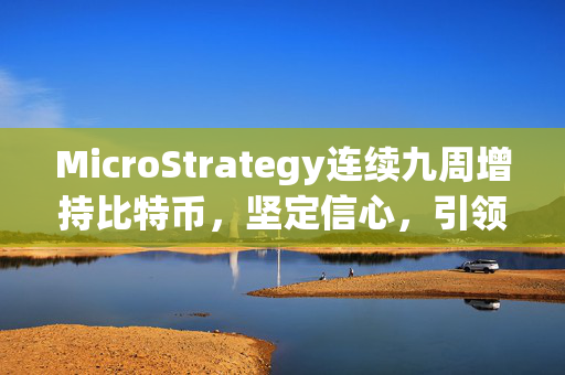 MicroStrategy连续九周增持比特币，坚定信心，引领行业新风向标