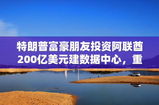 特朗普富豪朋友投资阿联酋200亿美元建数据中心，重塑全球数字时代格局