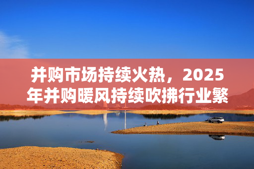 并购市场持续火热，2025年并购暖风持续吹拂行业繁荣