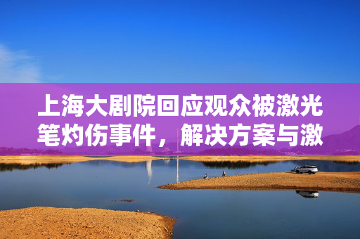 上海大剧院回应观众被激光笔灼伤事件，解决方案与激光笔的危害探讨