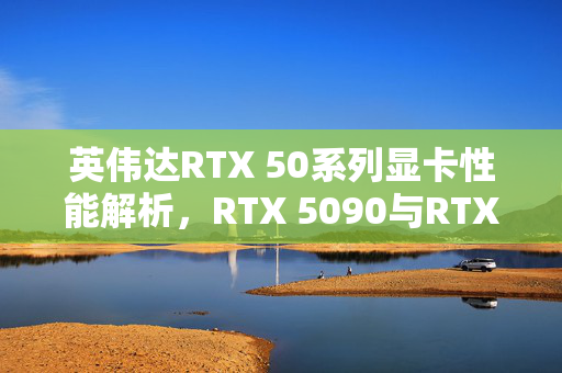 英伟达RTX 50系列显卡性能解析，RTX 5090与RTX 4090对比，探寻升级亮点