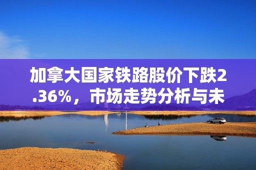 加拿大国家铁路股价下跌2.36%，市场走势分析与未来展望探讨