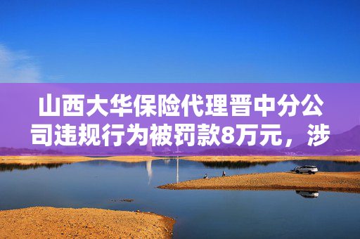 山西大华保险代理晋中分公司违规行为被罚款8万元，涉及不正当利益牟取行为曝光