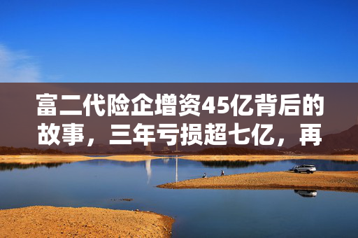 富二代险企增资45亿背后的故事，三年亏损超七亿，再造华贵人寿的挑战与机遇