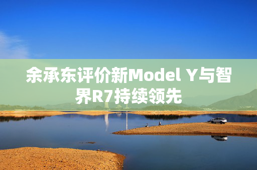 余承东评价新Model Y与智界R7持续领先