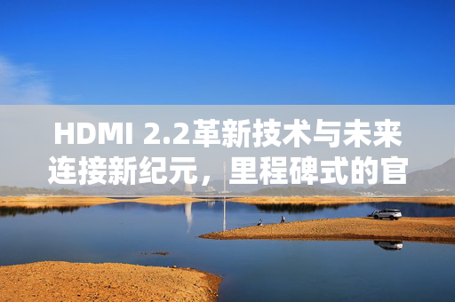 HDMI 2.2革新技术与未来连接新纪元，里程碑式的官宣